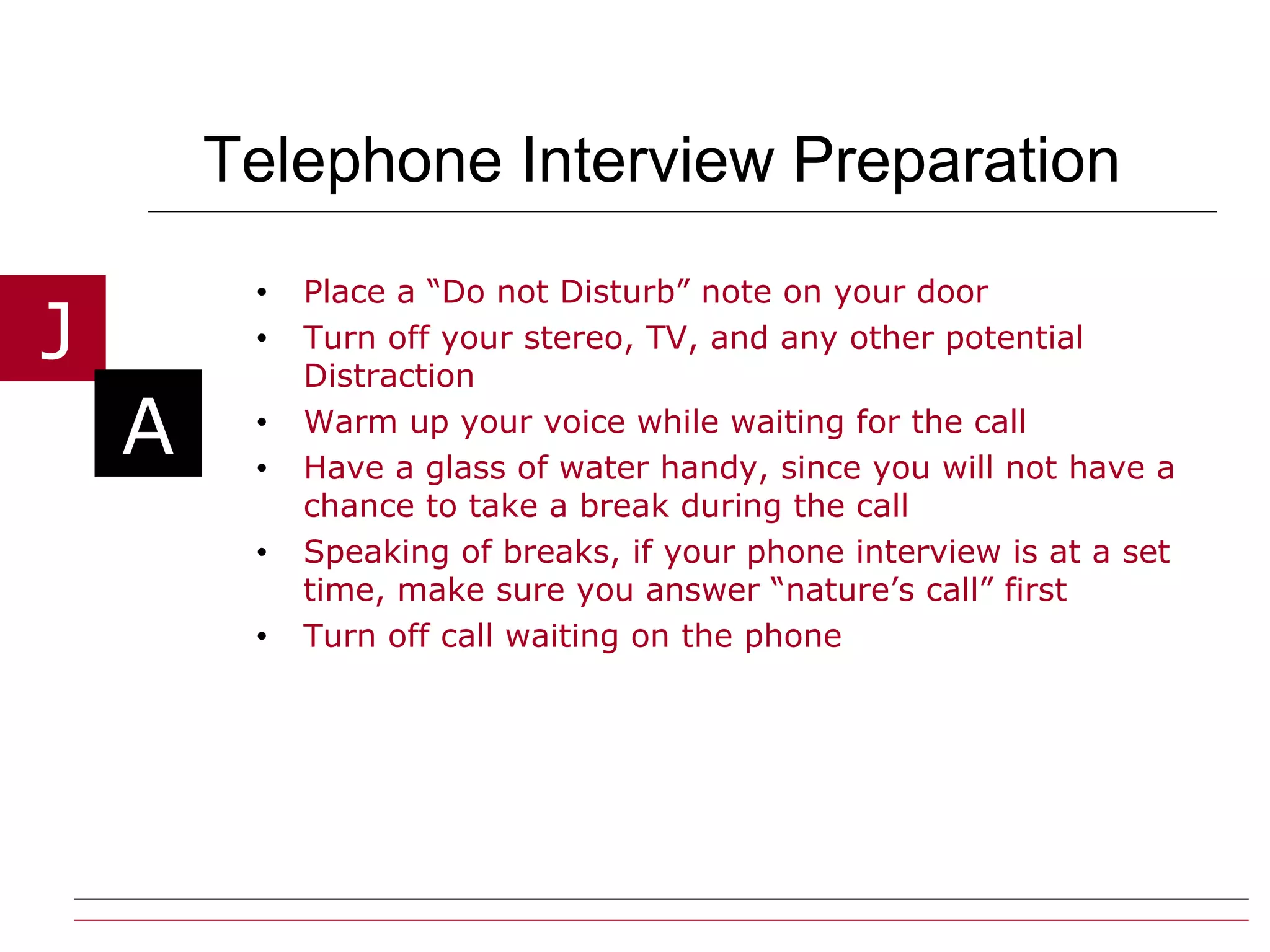 Telephone Interview Preparation Place a “Do not Disturb” note on your door Turn off your stereo, TV, and any other potential Distraction Warm up your voice while waiting for the call  Have a glass of water handy, since you will not have a chance to take a break during the call Speaking of breaks, if your phone interview is at a set time, make sure you answer “nature’s call” first Turn off call waiting on the phone 