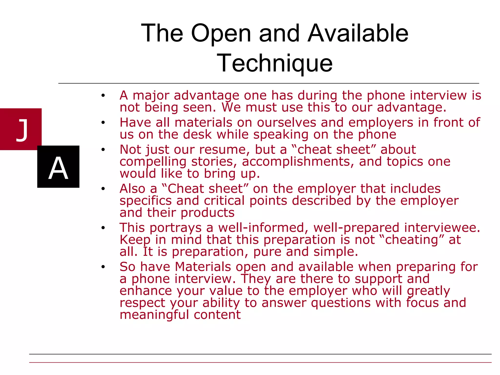 The Open and Available Technique A major advantage one has during the phone interview is not being seen. We must use this to our advantage.  Have all materials on ourselves and employers in front of us on the desk while speaking on the phone Not just our resume, but a “cheat sheet” about compelling stories, accomplishments, and topics one would like to bring up. Also a “Cheat sheet” on the employer that includes specifics and critical points described by the employer and their products This portrays a well-informed, well-prepared interviewee. Keep in mind that this preparation is not “cheating” at all. It is preparation, pure and simple. So have Materials open and available when preparing for a phone interview. They are there to support and enhance your value to the employer who will greatly respect your ability to answer questions with focus and meaningful content  
