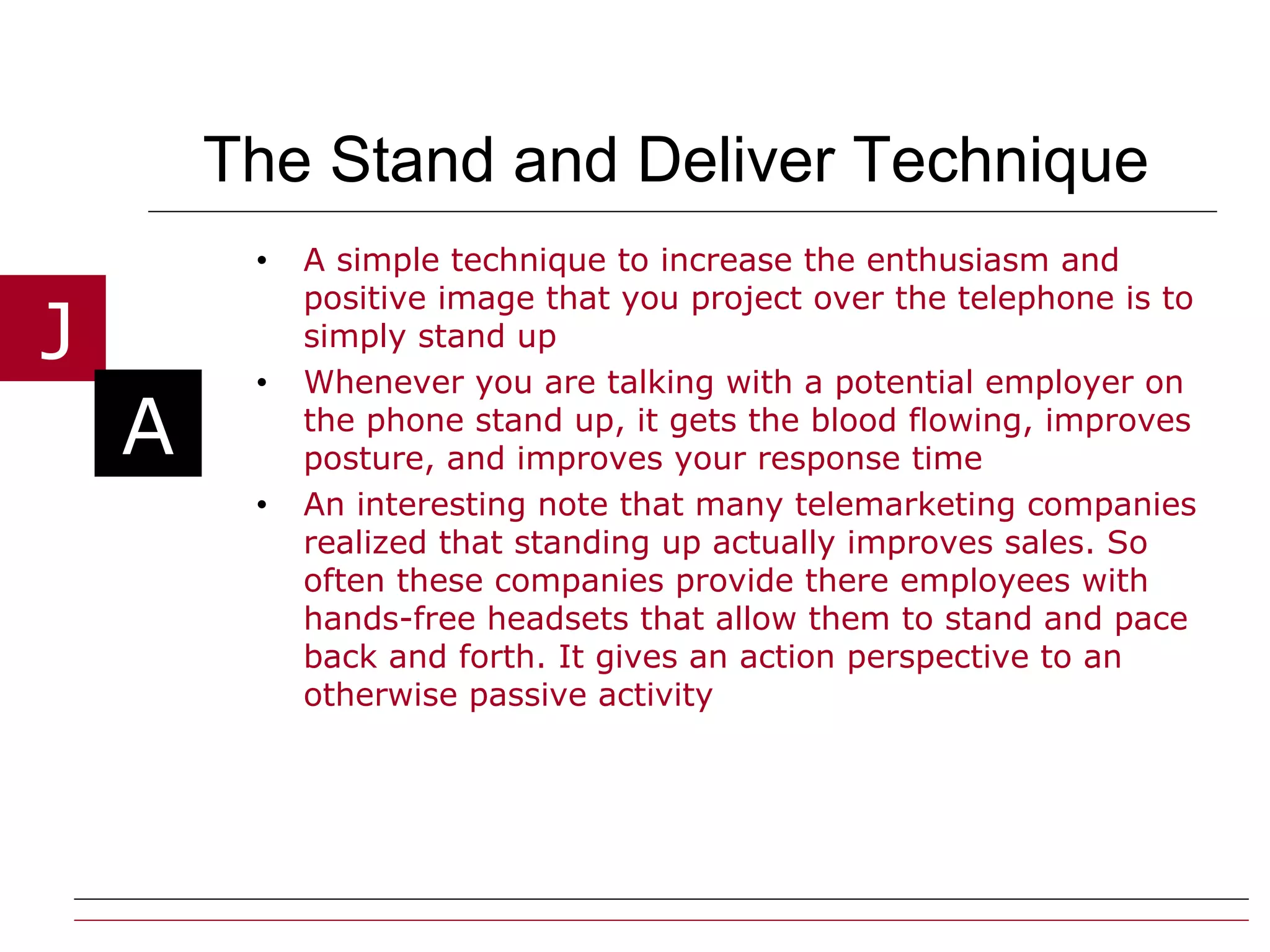 The Stand and Deliver Technique A simple technique to increase the enthusiasm and positive image that you project over the telephone is to simply stand up Whenever you are talking with a potential employer on the phone stand up, it gets the blood flowing, improves posture, and improves your response time An interesting note that many telemarketing companies realized that standing up actually improves sales. So often these companies provide there employees with hands-free headsets that allow them to stand and pace back and forth. It gives an action perspective to an otherwise passive activity 