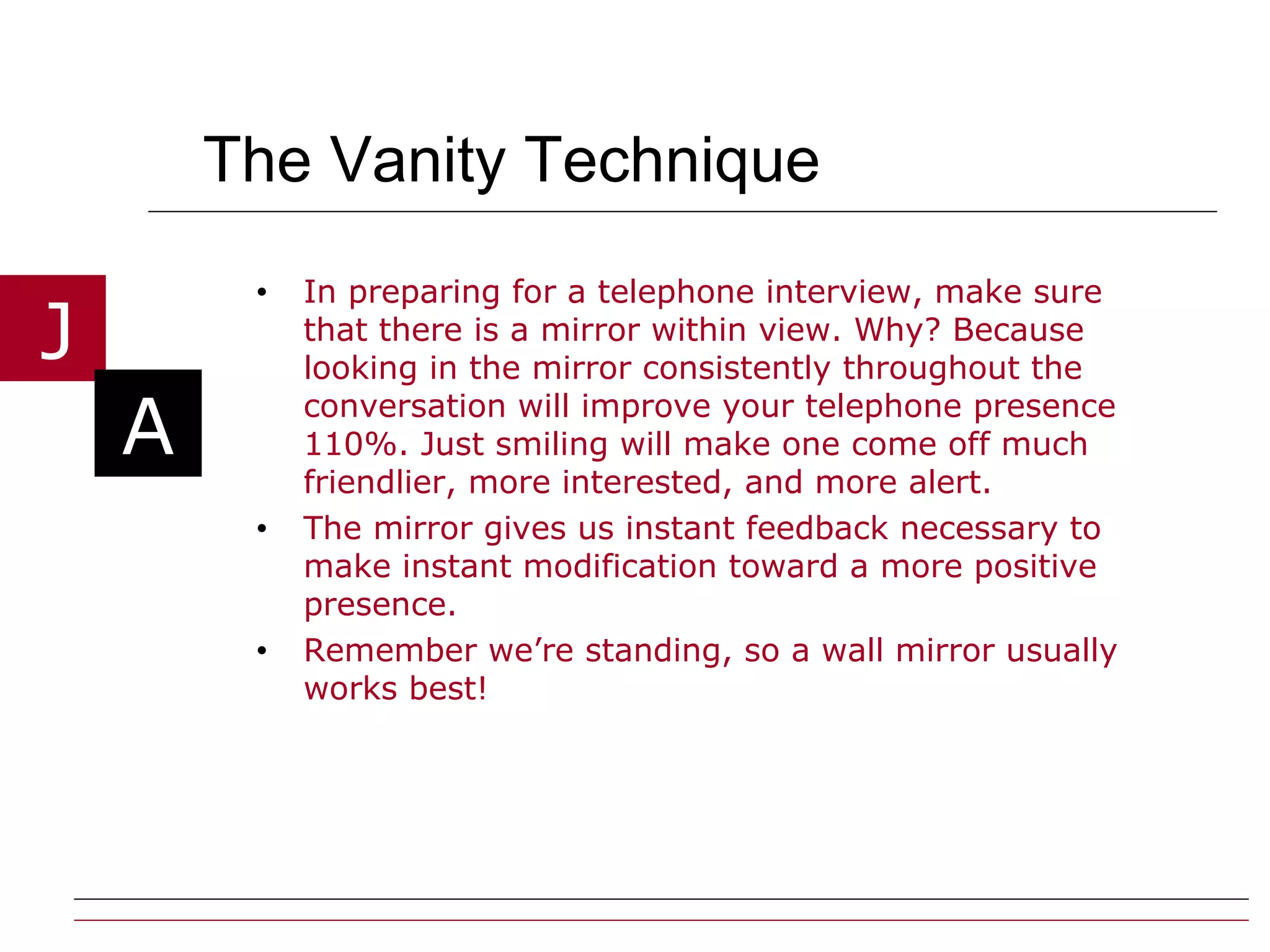 The Vanity Technique In preparing for a telephone interview, make sure that there is a mirror within view. Why? Because looking in the mirror consistently throughout the conversation will improve your telephone presence 110%. Just smiling will make one come off much friendlier, more interested, and more alert.  The mirror gives us instant feedback necessary to make instant modification toward a more positive presence. Remember we’re standing, so a wall mirror usually works best! 
