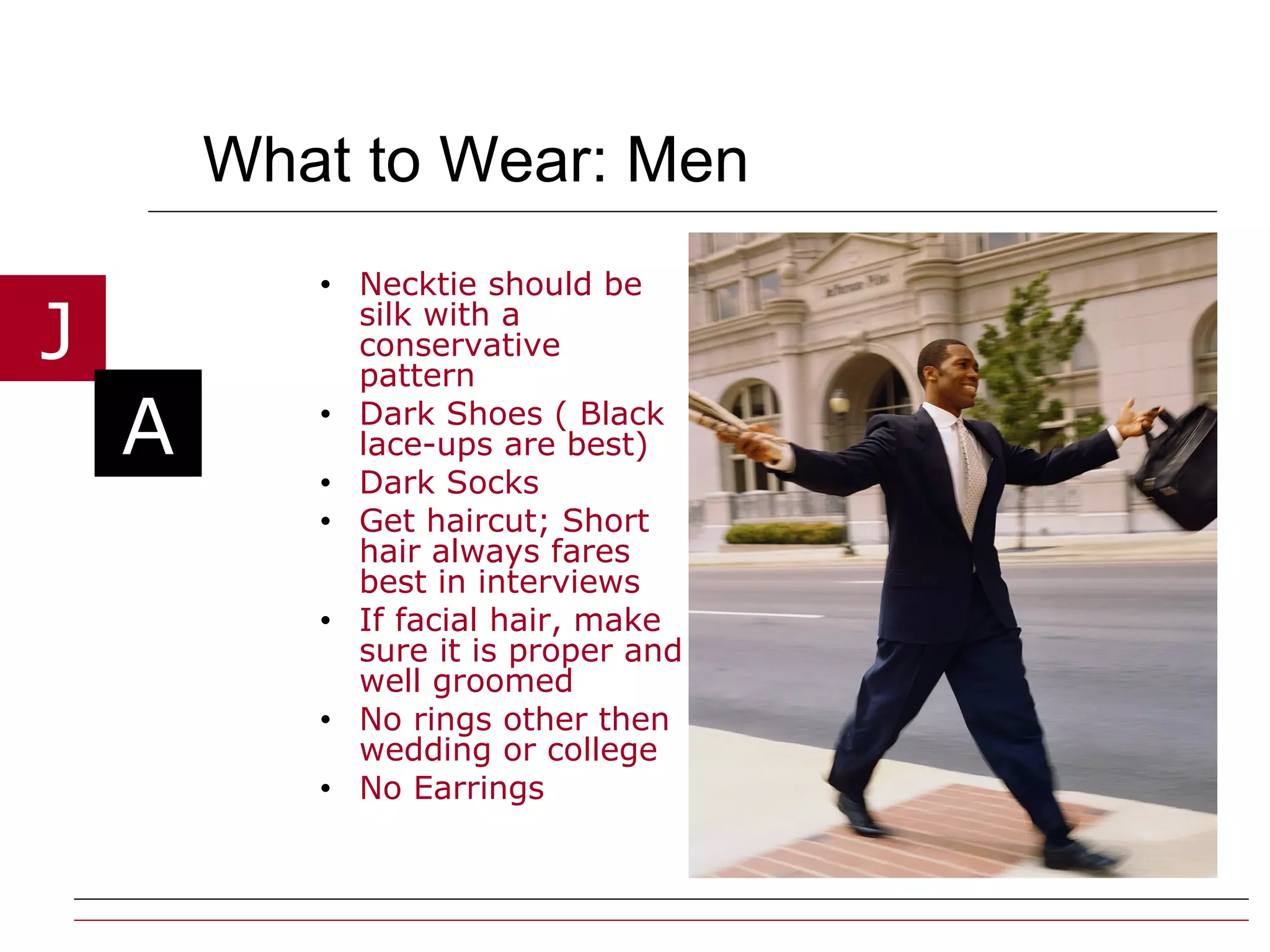 What to Wear: Men Necktie should be silk with a conservative pattern Dark Shoes ( Black lace-ups are best) Dark Socks Get haircut; Short hair always fares best in interviews If facial hair, make sure it is proper and well groomed No rings other then wedding or college No Earrings 