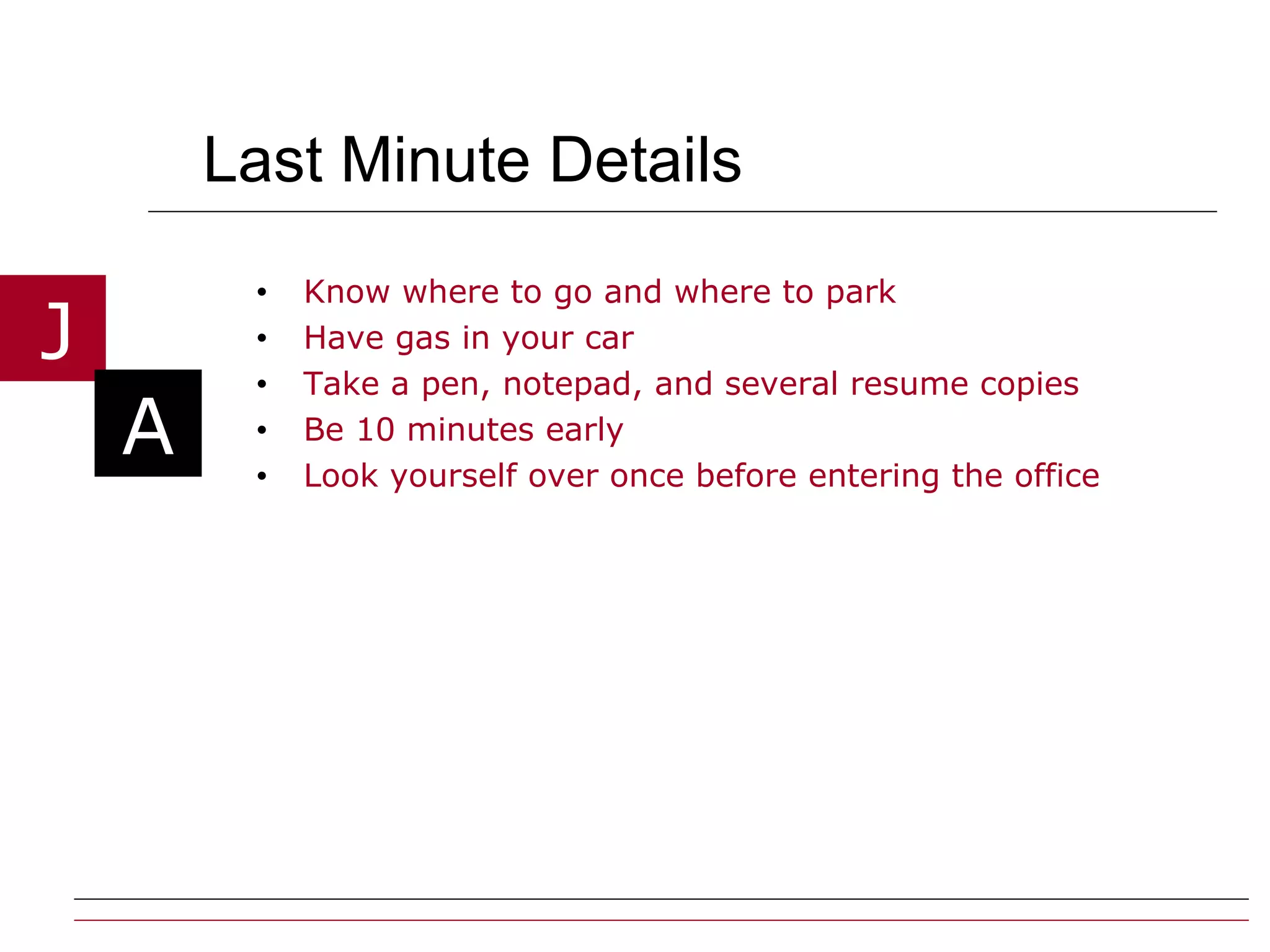 Last Minute Details Know where to go and where to park Have gas in your car Take a pen, notepad, and several resume copies  Be 10 minutes early  Look yourself over once before entering the office 