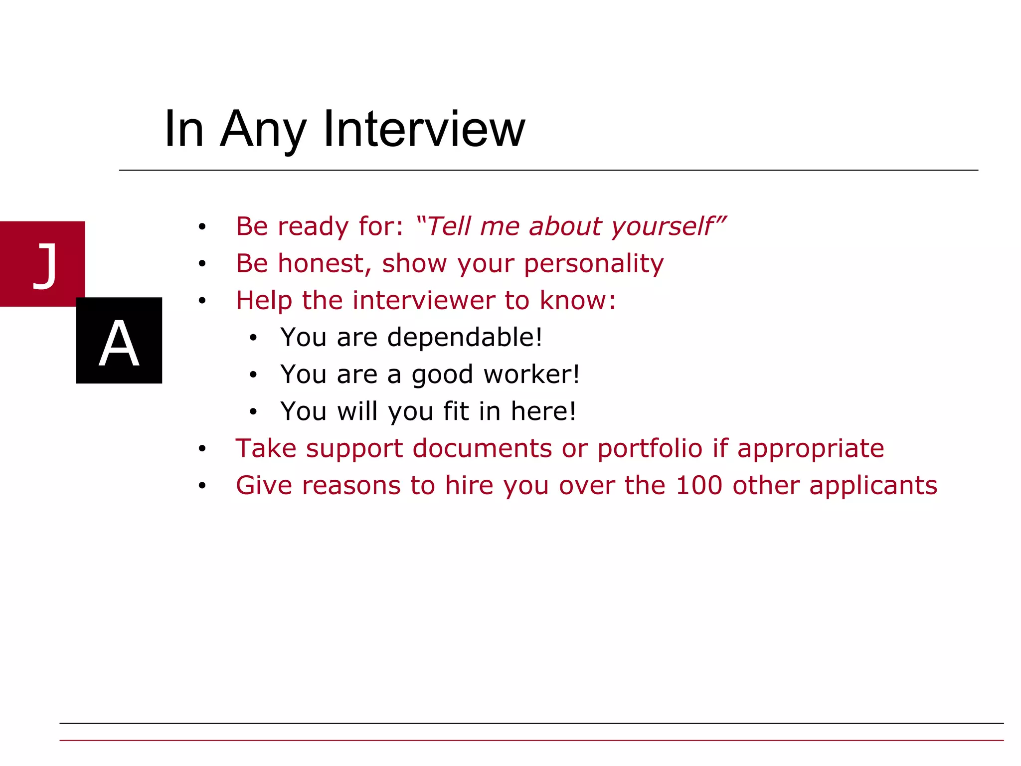 In Any Interview  Be ready for:  “Tell me about yourself” Be honest, show your personality  Help the interviewer to know: You are dependable! You are a good worker! You will you fit in here! Take support documents or portfolio if appropriate Give reasons to hire you over the 100 other applicants 