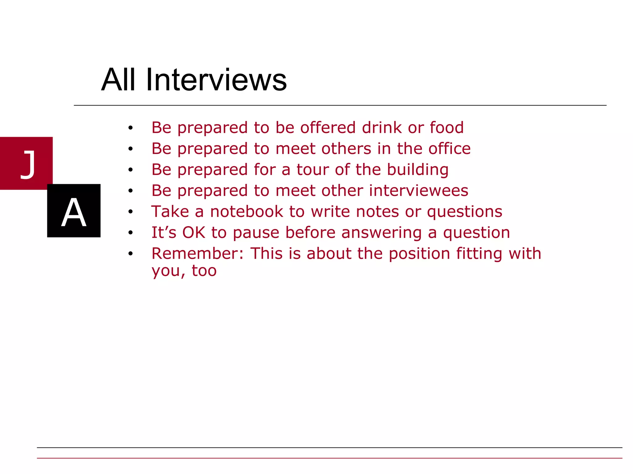 All Interviews Be prepared to be offered drink or food Be prepared to meet others in the office Be prepared for a tour of the building Be prepared to meet other interviewees Take a notebook to write notes or questions It’s OK to pause before answering a question Remember: This is about the position fitting with you, too 