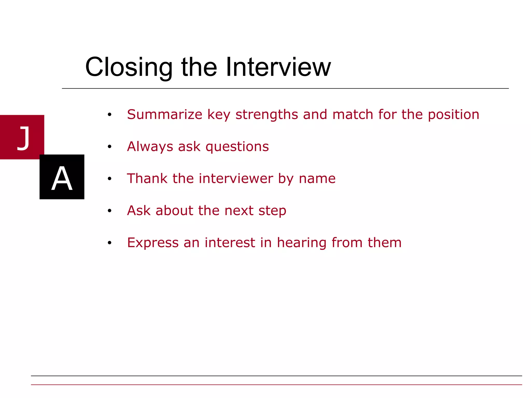 Closing the Interview Summarize key strengths and match for the position Always ask questions  Thank the interviewer by name Ask about the next step Express an interest in hearing from them 