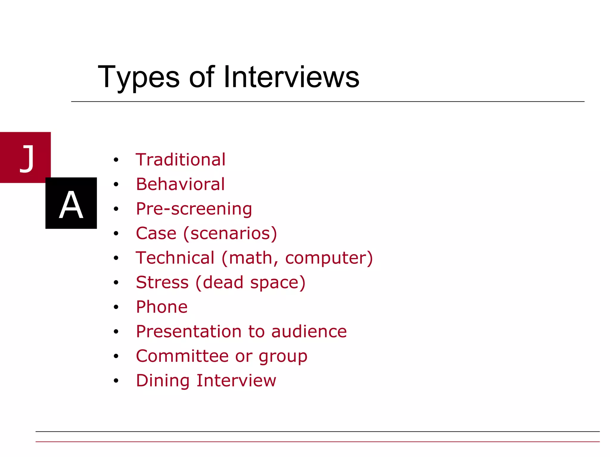 Types of Interviews Traditional Behavioral Pre-screening Case (scenarios) Technical (math, computer) Stress (dead space) Phone Presentation to audience Committee or group  Dining Interview 
