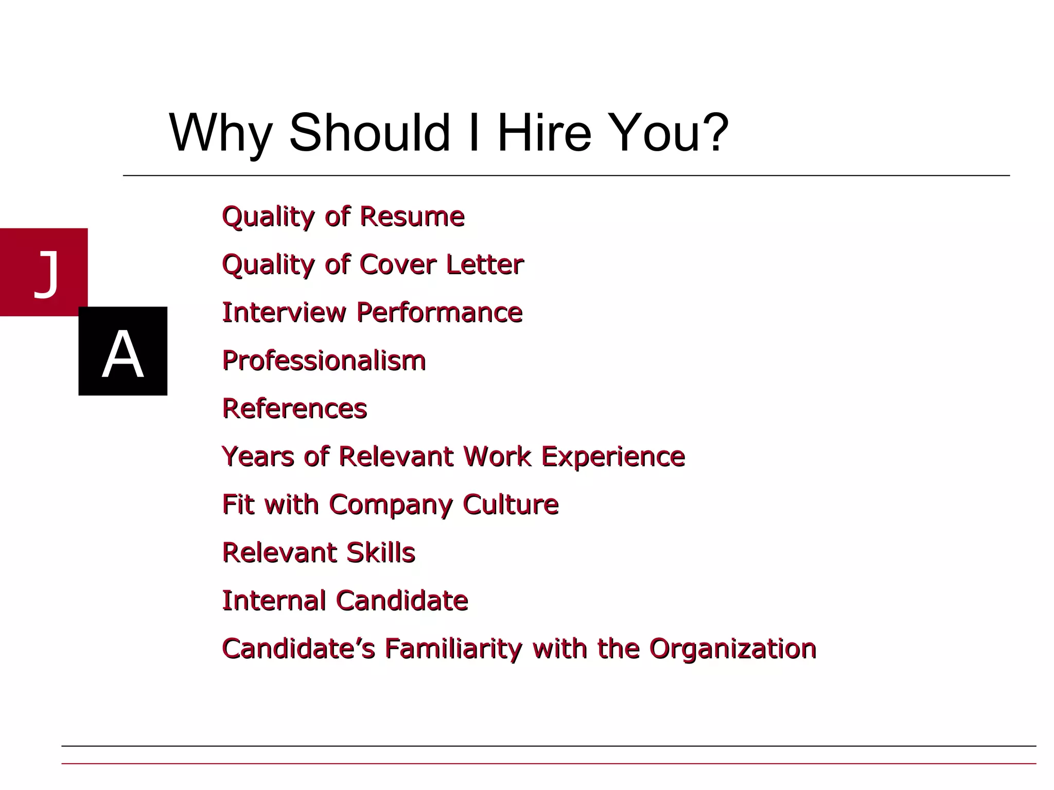 Why Should I Hire You? Quality of Resume Quality of Cover Letter  Interview Performance Professionalism References Years of Relevant Work Experience Fit with Company Culture Relevant Skills Internal Candidate Candidate’s Familiarity with the Organization 