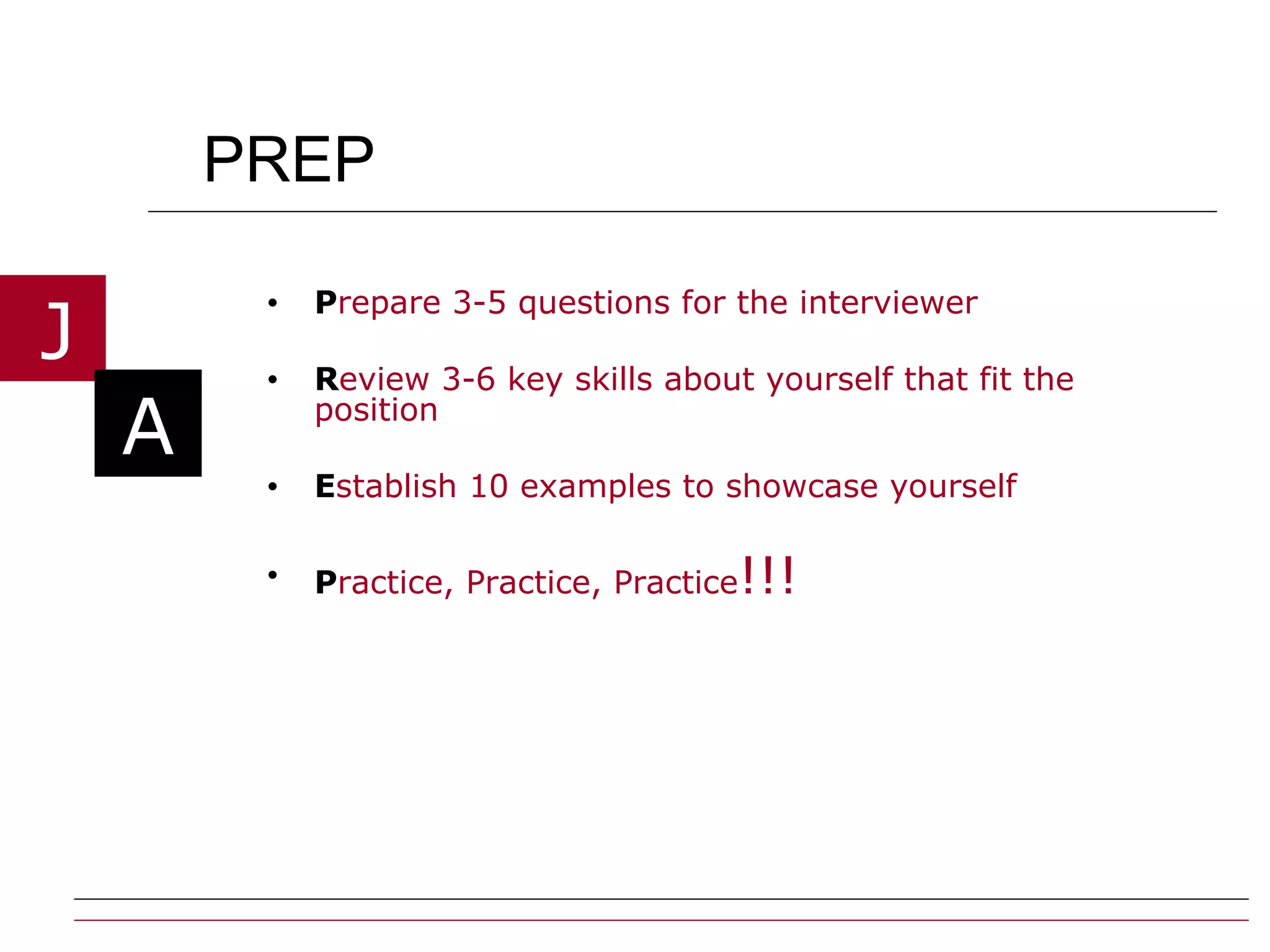 PREP P repare 3-5 questions for the interviewer  R eview 3-6 key skills about yourself that fit the position E stablish 10 examples to showcase yourself P ractice, Practice, Practice !!! 