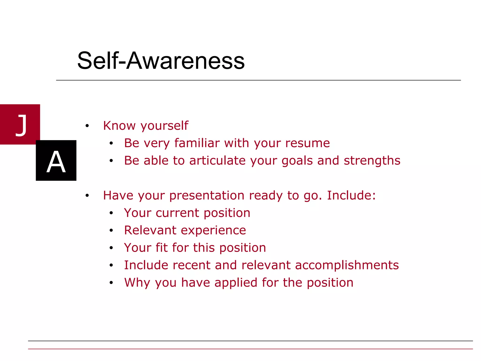 Self-Awareness Know yourself  Be very familiar with your resume Be able to articulate your goals and strengths Have your presentation ready to go. Include: Your current position Relevant experience  Your fit for this position Include recent and relevant accomplishments Why you have applied for the position 