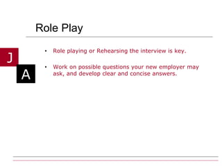 Role Play Role playing or Rehearsing the interview is key.  Work on possible questions your new employer may ask, and develop clear and concise answers. 