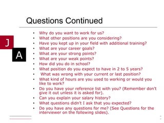 Questions Continued  Why do you want to work for us? What other positions are you considering? Have you kept up in your field with additional training? What are your career goals? What are your strong points? What are your weak points? How did you do in school? What position do you expect to have in 2 to 5 years? What was wrong with your current or last position? What kind of hours are you used to working or would you like to work? Do you have your reference list with you? (Remember don’t give it out unless it is asked for). Can you explain your salary history? What questions didn’t I ask that you expected? Do you have any questions for me? (See Questions for the interviewer on the following slides). 