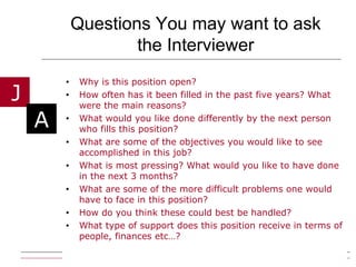 Questions You may want to ask the Interviewer Why is this position open? How often has it been filled in the past five years? What were the main reasons? What would you like done differently by the next person who fills this position? What are some of the objectives you would like to see accomplished in this job? What is most pressing? What would you like to have done in the next 3 months? What are some of the more difficult problems one would have to face in this position? How do you think these could best be handled? What type of support does this position receive in terms of people, finances etc…?  
