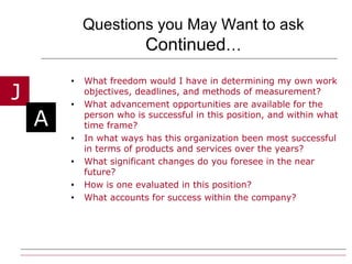 Questions you May Want to ask  Continued … What freedom would I have in determining my own work objectives, deadlines, and methods of measurement? What advancement opportunities are available for the person who is successful in this position, and within what time frame? In what ways has this organization been most successful in terms of products and services over the years? What significant changes do you foresee in the near future? How is one evaluated in this position? What accounts for success within the company? 