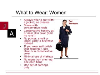 What to Wear: Women Always wear a suit with a jacket; no dresses Shoes with conservative heels Conservative hosiery at or near skin color (and no runs!) No purses, small or large; carry a briefcase instead If you wear nail polish (not required), use clear or a conservative color Minimal use of makeup  No more than one ring one each hand One set of earrings only   