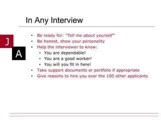 In Any Interview  Be ready for:  “Tell me about yourself” Be honest, show your personality  Help the interviewer to know: You are dependable! You are a good worker! You will you fit in here! Take support documents or portfolio if appropriate Give reasons to hire you over the 100 other applicants 