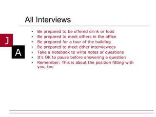 All Interviews Be prepared to be offered drink or food Be prepared to meet others in the office Be prepared for a tour of the building Be prepared to meet other interviewees Take a notebook to write notes or questions It’s OK to pause before answering a question Remember: This is about the position fitting with you, too 