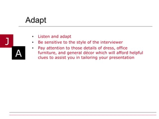 Adapt Listen and adapt Be sensitive to the style of the interviewer Pay attention to those details of dress, office furniture, and general décor which will afford helpful clues to assist you in tailoring your presentation 