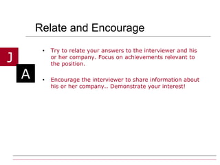 Relate and Encourage Try to relate your answers to the interviewer and his or her company. Focus on achievements relevant to the position. Encourage the interviewer to share information about his or her company.. Demonstrate your interest! 