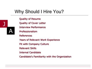Why Should I Hire You? Quality of Resume Quality of Cover Letter  Interview Performance Professionalism References Years of Relevant Work Experience Fit with Company Culture Relevant Skills Internal Candidate Candidate’s Familiarity with the Organization 