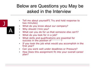 Below are Questions you May be asked in the Interview   Tell me about yourself?( Try and hold response to two minutes) What do you know about our company? Why should I hire you? What can you do for us that someone else can’t? What do you look for in a job? What skills and qualifications are essential for success in the position of  ? If you took the job what would you accomplish in the first year? Can you work well under deadlines or Pressure? How Does this assignment fit into your overall career plan? 