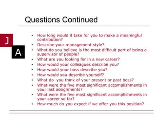 Questions Continued  How long would it take for you to make a meaningful contribution? Describe your management style? What do you believe is the most difficult part of being a supervisor of people? What are you looking for in a new career? How would your colleagues describe you? How would your boss describe you? How would you describe yourself? What do  you think of your present or past boss? What were the five most significant accomplishments in your last assignments? What were the five most significant accomplishments in your career so far? How much do you expect if we offer you this position? 