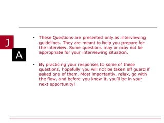 These Questions are presented only as interviewing guidelines. They are meant to help you prepare for the interview. Some questions may or may not be appropriate for your interviewing situation. By practicing your responses to some of these questions, hopefully you will not be taken off guard if asked one of them. Most importantly, relax, go with the flow, and before you know it, you’ll be in your next opportunity!  