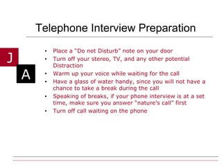 Telephone Interview Preparation Place a “Do not Disturb” note on your door Turn off your stereo, TV, and any other potential Distraction Warm up your voice while waiting for the call  Have a glass of water handy, since you will not have a chance to take a break during the call Speaking of breaks, if your phone interview is at a set time, make sure you answer “nature’s call” first Turn off call waiting on the phone 