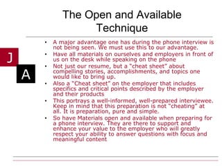 The Open and Available Technique A major advantage one has during the phone interview is not being seen. We must use this to our advantage.  Have all materials on ourselves and employers in front of us on the desk while speaking on the phone Not just our resume, but a “cheat sheet” about compelling stories, accomplishments, and topics one would like to bring up. Also a “Cheat sheet” on the employer that includes specifics and critical points described by the employer and their products This portrays a well-informed, well-prepared interviewee. Keep in mind that this preparation is not “cheating” at all. It is preparation, pure and simple. So have Materials open and available when preparing for a phone interview. They are there to support and enhance your value to the employer who will greatly respect your ability to answer questions with focus and meaningful content  