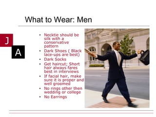 What to Wear: Men Necktie should be silk with a conservative pattern Dark Shoes ( Black lace-ups are best) Dark Socks Get haircut; Short hair always fares best in interviews If facial hair, make sure it is proper and well groomed No rings other then wedding or college No Earrings 