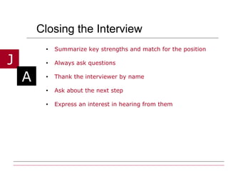 Closing the Interview Summarize key strengths and match for the position Always ask questions  Thank the interviewer by name Ask about the next step Express an interest in hearing from them 