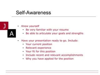 Self-Awareness Know yourself  Be very familiar with your resume Be able to articulate your goals and strengths Have your presentation ready to go. Include: Your current position Relevant experience  Your fit for this position Include recent and relevant accomplishments Why you have applied for the position 