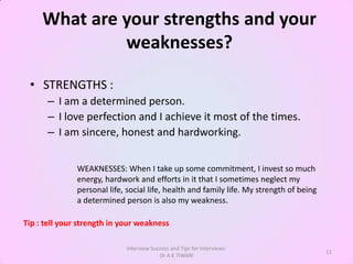 What are your strengths and your
              weaknesses?

 • STRENGTHS :
      – I am a determined person.
      – I love perfection and I achieve it most of the times.
      – I am sincere, honest and hardworking.


               WEAKNESSES: When I take up some commitment, I invest so much
               energy, hardwork and efforts in it that I sometimes neglect my
               personal life, social life, health and family life. My strength of being
               a determined person is also my weakness.

Tip : tell your strength in your weakness

                             Interview Success and Tips for Interviews:
                                                                                          11
                                          Dr A K TIWARI
 