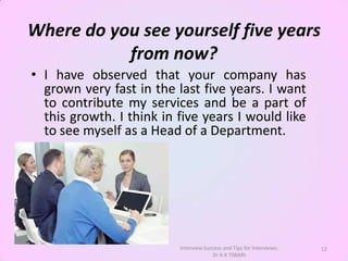 Where do you see yourself five years
           from now?
• I have observed that your company has
  grown very fast in the last five years. I want
  to contribute my services and be a part of
  this growth. I think in five years I would like
  to see myself as a Head of a Department.




                          Interview Success and Tips for Interviews:   12
                                       Dr A K TIWARI
 