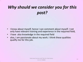 Why should we consider you for this
             post?


• I know about myself, hence I can comment about myself. I not
  only have relevant training and experience in the required field,
• I have also knowledge in the required field
• also, I am passionate about my work. I think these qualities
  qualify me for this job.




                      Interview Success and Tips for Interviews:
                                                                      13
                                   Dr A K TIWARI
 