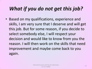 What if you do not get this job?
• Based on my qualifications, experience and
  skills, I am very sure that I deserve and will get
  this job. But for some reason, if you decide to
  select somebody else, I will respect your
  decision and would like to know from you the
  reason. I will then work on the skills that need
  improvement and maybe come back to you
  again.

                 Interview Success and Tips for Interviews:
                                                              14
                              Dr A K TIWARI
 