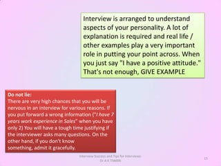 Interview is arranged to understand
                                  aspects of your personality. A lot of
                                  explanation is required and real life /
                                  other examples play a very important
                                  role in putting your point across. When
                                  you just say "I have a positive attitude."
                                  That's not enough, GIVE EXAMPLE


Do not lie:
There are very high chances that you will be
nervous in an interview for various reasons. If
you put forward a wrong information ("I have 7
years work experience in Sales" when you have
only 2) You will have a tough time justifying if
the interviewer asks many questions. On the
other hand, if you don't know
something, admit it gracefully.
                                Interview Success and Tips for Interviews:
                                                                               15
                                             Dr A K TIWARI
 