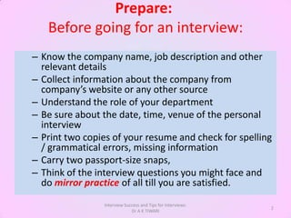 Prepare:
   Before going for an interview:
– Know the company name, job description and other
  relevant details
– Collect information about the company from
  company’s website or any other source
– Understand the role of your department
– Be sure about the date, time, venue of the personal
  interview
– Print two copies of your resume and check for spelling
  / grammatical errors, missing information
– Carry two passport-size snaps,
– Think of the interview questions you might face and
  do mirror practice of all till you are satisfied.
                Interview Success and Tips for Interviews:
                                                             2
                             Dr A K TIWARI
 