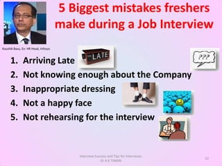 5 Biggest mistakes freshers
                                     make during a Job Interview
Kaushik Basu, Ex- HR Head, Infosys



     1.       Arriving Late
     2.       Not knowing enough about the Company
     3.       Inappropriate dressing
     4.       Not a happy face
     5.       Not rehearsing for the interview


                                         Interview Success and Tips for Interviews:
                                                                                      23
                                                      Dr A K TIWARI
 