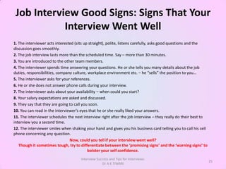 Job Interview Good Signs: Signs That Your
            Interview Went Well
1. The interviewer acts interested (sits up straight), polite, listens carefully, asks good questions and the
discussion goes smoothly.
2. The job interview lasts more than the scheduled time. Say – more than 30 minutes.
3. You are introduced to the other team members.
4. The interviewer spends time answering your questions. He or she tells you many details about the job
duties, responsibilities, company culture, workplace environment etc. – he “sells” the position to you…
5. The interviewer asks for your references.
6. He or she does not answer phone calls during your interview.
7. The interviewer asks about your availability – when could you start?
8. Your salary expectations are asked and discussed.
9. They say that they are going to call you soon.
10. You can read in the interviewer’s eyes that he or she really liked your answers.
11. The interviewer schedules the next interview right after the job interview – they really do their best to
interview you a second time.
12. The interviewer smiles when shaking your hand and gives you his business card telling you to call his cell
phone concerning any question.
                                Now, could you tell if your interview went well?
   Though it sometimes tough, try to differentiate between the ‘promising signs’ and the ‘warning signs’ to
                                           bolster your self confidence.
                                      Interview Success and Tips for Interviews:
                                                                                                                 25
                                                   Dr A K TIWARI
 