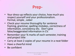 Prep-
• Your dress-up reflects your choice, how much you
  respect yourself and your professionalism.
  Formal, simple , sober
• Check your resume thoroughly for sentence
  framing, grammar, spelling mistakes, correctness of
  information, consistency etc. Don’t give
  false/exaggerated information in CV.
• Remember your % marks of each semester, training
  and project title
• Carry at least 2 copies of your resume in a neat folder
• Have a cheerful mind
• Be confident
                    Interview Success and Tips for Interviews:
                                                                 3
                                 Dr A K TIWARI
 