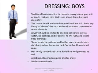 DRESSING: BOYS
•   Traditional business attire, i.e. formals – navy blue or gray suit
    or sports coat and nice slacks, and a long sleeved pressed
    dress shirt.
•   Ties should be silk and coordinate well with the suit. Avoid any
    flashy or “theme” ties such as ties with cartoon characters or
    seasonal events.
•   Jewelry should be limited to one ring per hand / a dress
    watch. No earrings, and of course, no TATTOOS and visible
    body piercings!
•   Shoes should be polished and leather dress shoes in black,
    dark burgundy or brown are best. Socks should match suit
    color.
•   Hair neatly combed and clean. Facial hair well groomed as
    well.
•   Avoid using too much cologne or after-shave.
•   Well manicured nails.

        Interview Success and Tips for Interviews:
                                                                   4
                     Dr A K TIWARI
 