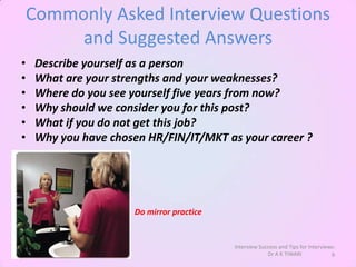 Commonly Asked Interview Questions
         and Suggested Answers
•    Describe yourself as a person
•    What are your strengths and your weaknesses?
•    Where do you see yourself five years from now?
•    Why should we consider you for this post?
•    What if you do not get this job?
•    Why you have chosen HR/FIN/IT/MKT as your career ?




                      Do mirror practice


                                           Interview Success and Tips for Interviews:
                                                        Dr A K TIWARI              9
 