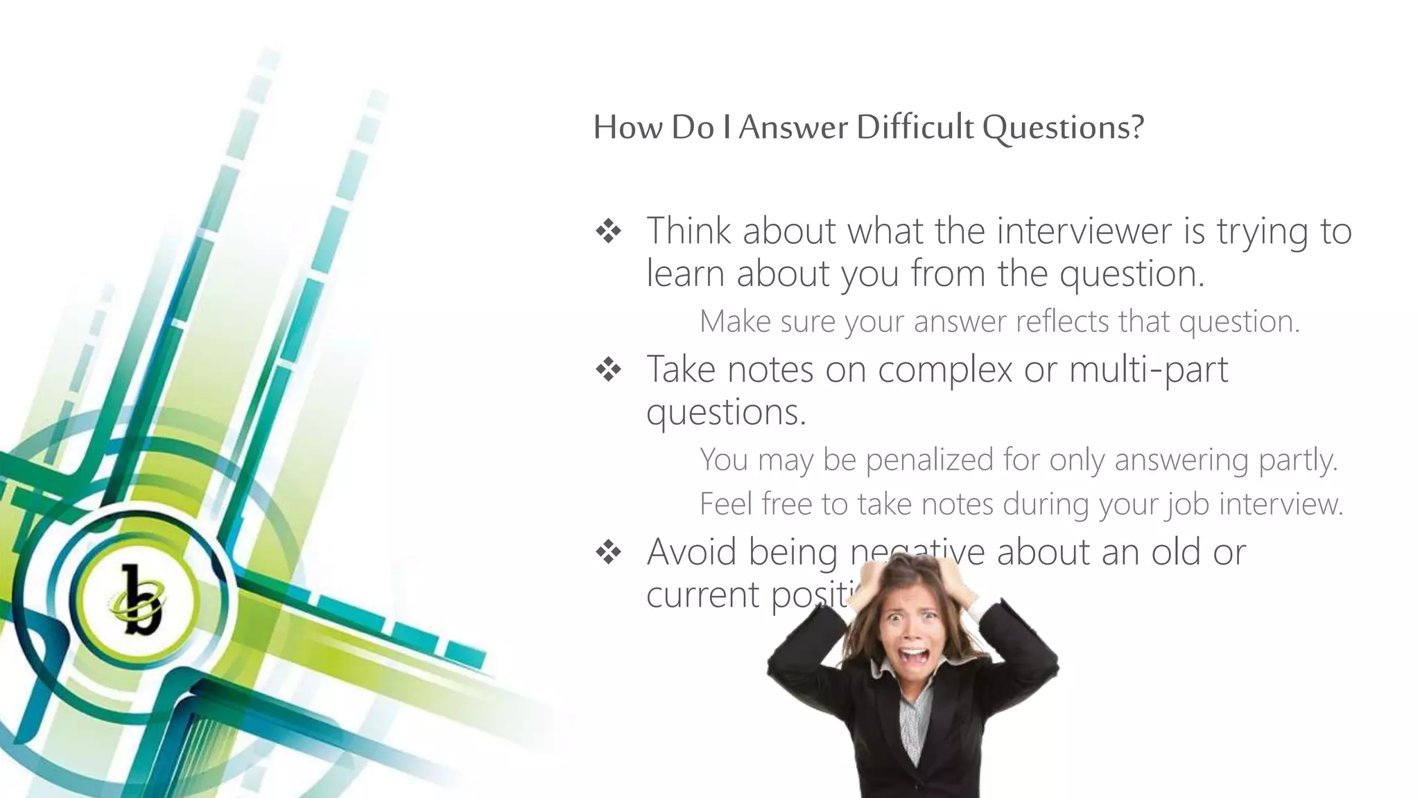 How Do I Answer DifficultQuestions?
 Think about what the interviewer is trying to
learn about you from the question.
Make sure your answer reflects that question.
 Take notes on complex or multi-part
questions.
You may be penalized for only answering partly.
Feel free to take notes during your job interview.
 Avoid being negative about an old or
current position.
 