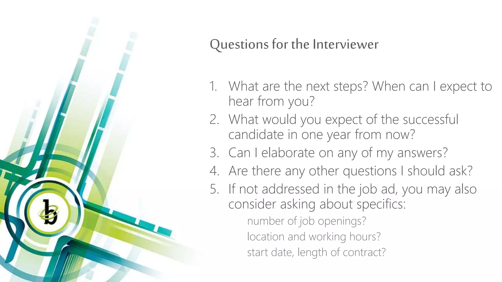 Questionsfor the Interviewer
1. What are the next steps? When can I expect to
hear from you?
2. What would you expect of the successful
candidate in one year from now?
3. Can I elaborate on any of my answers?
4. Are there any other questions I should ask?
5. If not addressed in the job ad, you may also
consider asking about specifics:
number of job openings?
location and working hours?
start date, length of contract?
 