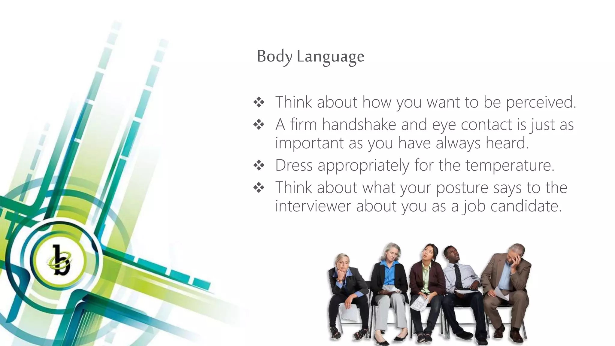 Body Language
 Think about how you want to be perceived.
 A firm handshake and eye contact is just as
important as you have always heard.
 Dress appropriately for the temperature.
 Think about what your posture says to the
interviewer about you as a job candidate.
 