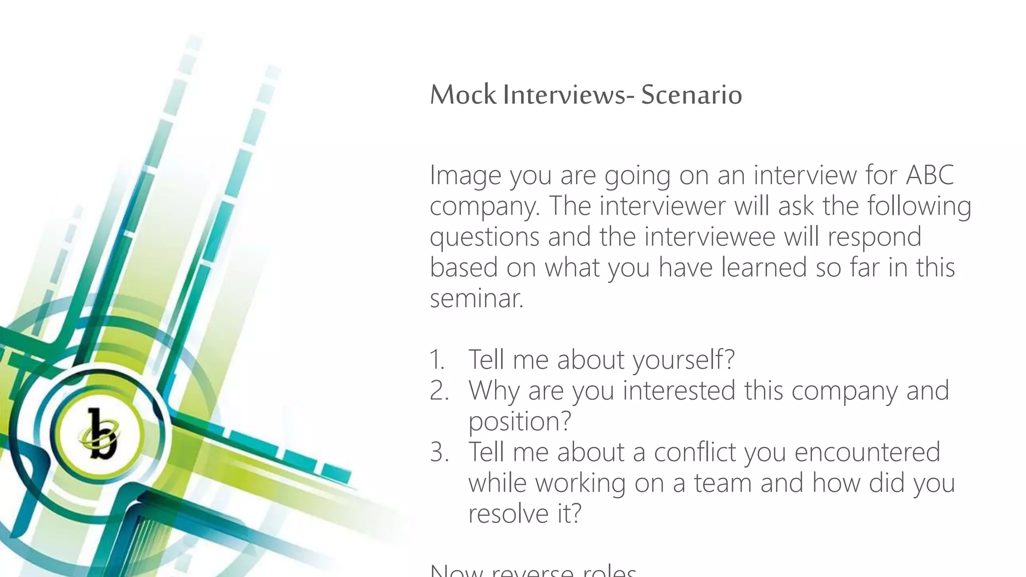 Mock Interviews- Scenario
Image you are going on an interview for ABC
company. The interviewer will ask the following
questions and the interviewee will respond
based on what you have learned so far in this
seminar.
1. Tell me about yourself?
2. Why are you interested this company and
position?
3. Tell me about a conflict you encountered
while working on a team and how did you
resolve it?
 