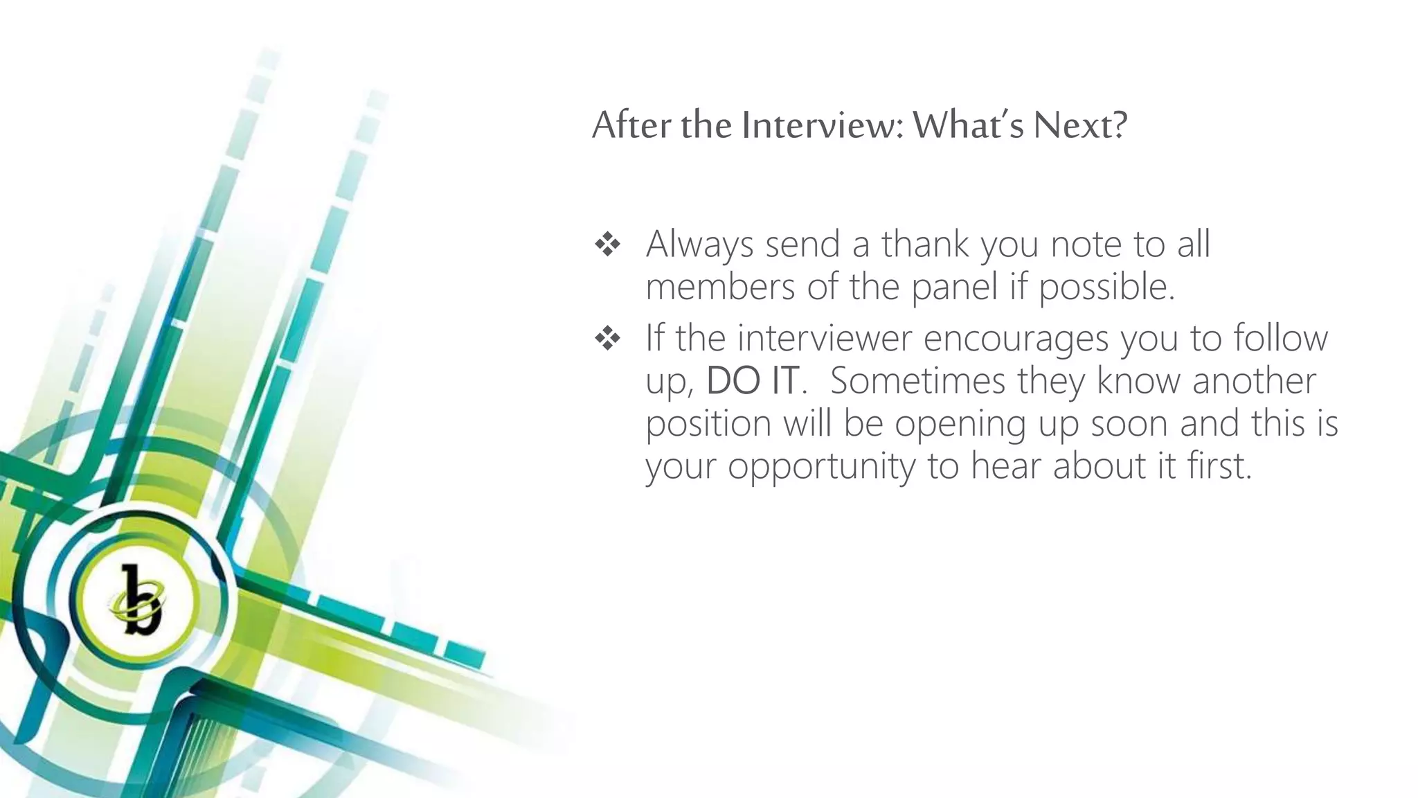 After the Interview: What’s Next?
 Always send a thank you note to all
members of the panel if possible.
 If the interviewer encourages you to follow
up, DO IT. Sometimes they know another
position will be opening up soon and this is
your opportunity to hear about it first.
 