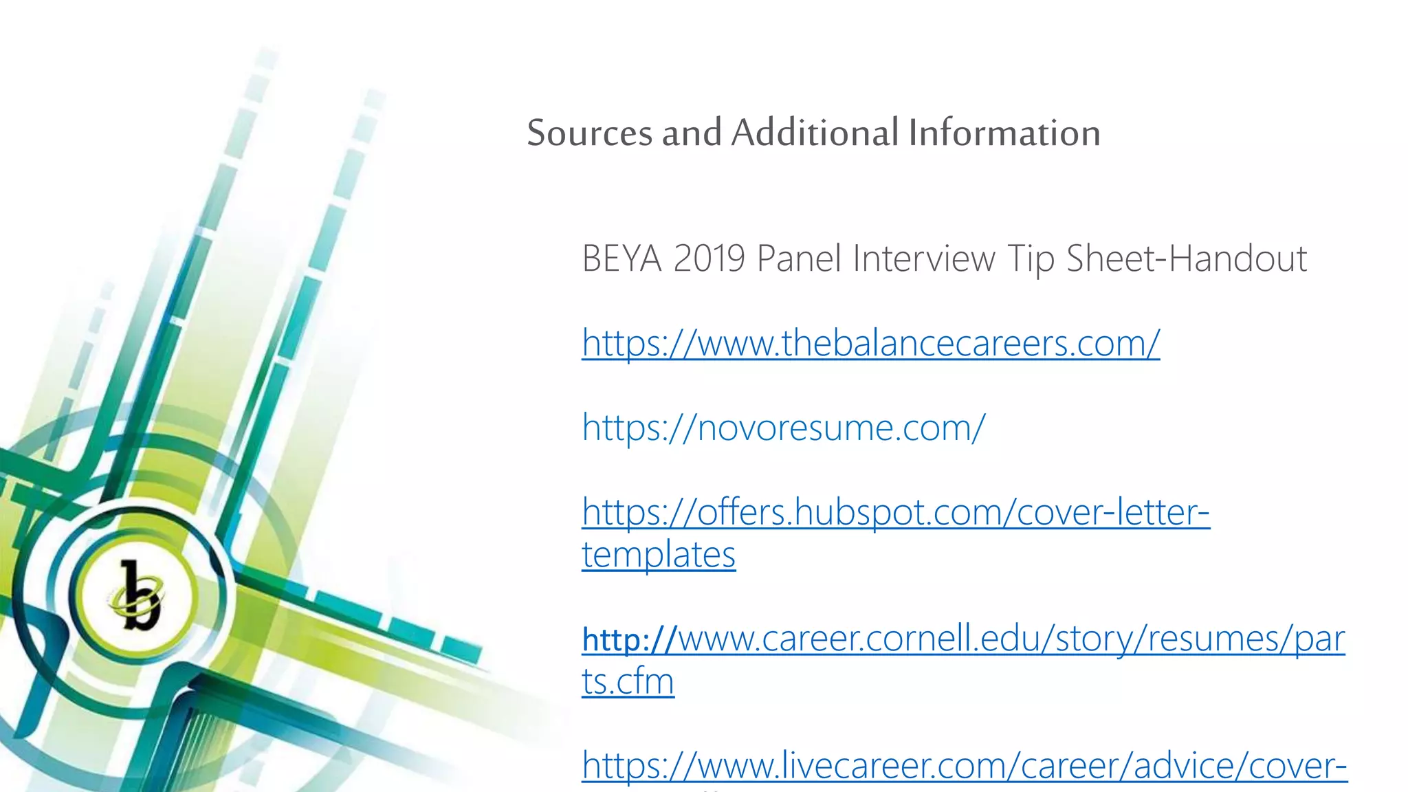 Sources andAdditional Information
BEYA 2019 Panel Interview Tip Sheet-Handout
https://www.thebalancecareers.com/
https://novoresume.com/
https://offers.hubspot.com/cover-letter-
templates
http://www.career.cornell.edu/story/resumes/par
ts.cfm
https://www.livecareer.com/career/advice/cover-
 