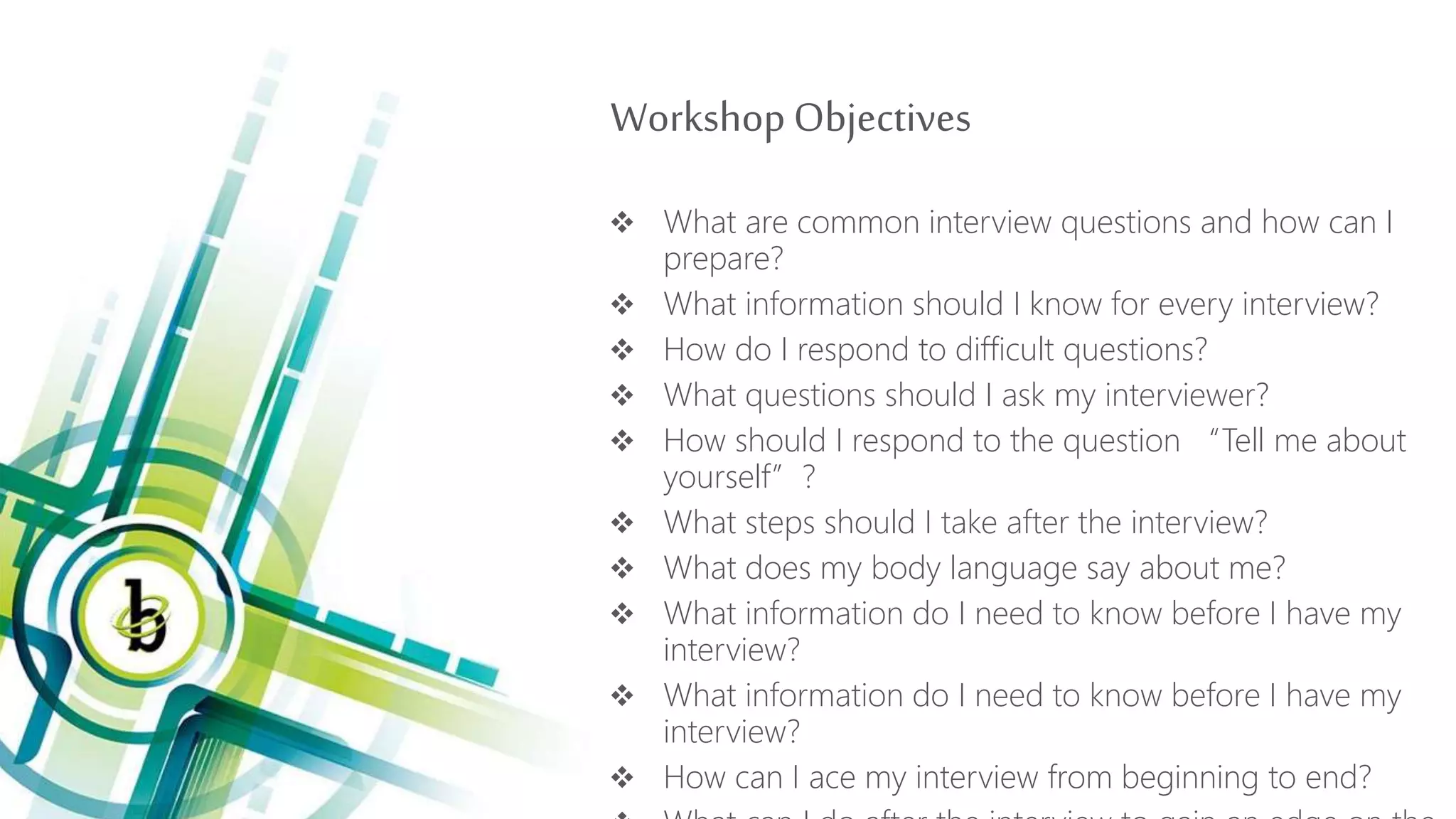WorkshopObjectives
 What are common interview questions and how can I
prepare?
 What information should I know for every interview?
 How do I respond to difficult questions?
 What questions should I ask my interviewer?
 How should I respond to the question “Tell me about
yourself”?
 What steps should I take after the interview?
 What does my body language say about me?
 What information do I need to know before I have my
interview?
 What information do I need to know before I have my
interview?
 How can I ace my interview from beginning to end?
 