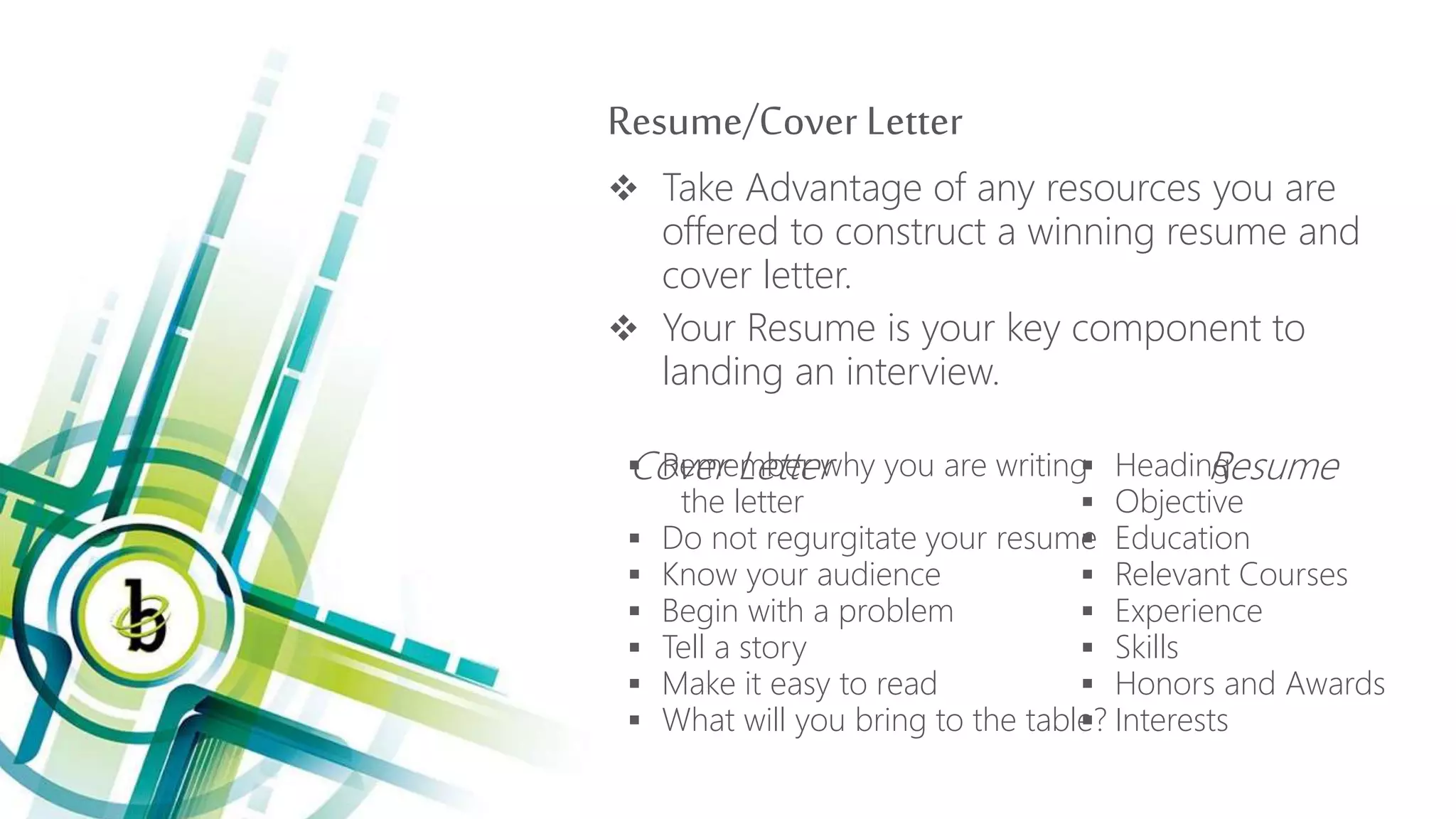 Resume/Cover Letter
 Take Advantage of any resources you are
offered to construct a winning resume and
cover letter.
 Your Resume is your key component to
landing an interview.
Cover Letter Resume Remember why you are writing
the letter
 Do not regurgitate your resume
 Know your audience
 Begin with a problem
 Tell a story
 Make it easy to read
 What will you bring to the table?
 Heading
 Objective
 Education
 Relevant Courses
 Experience
 Skills
 Honors and Awards
 Interests
 